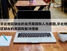 华北地区缺水的自然原因和人为原因,华北地区缺水的原因和解决措施