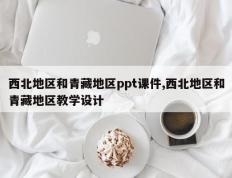西北地区和青藏地区ppt课件,西北地区和青藏地区教学设计