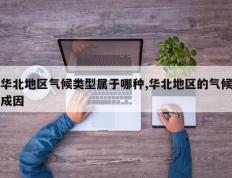 华北地区气候类型属于哪种,华北地区的气候成因