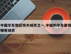 中国华东地区特大城市之一,中国的华东都有哪些城市
