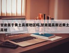 甘肃属于黄土高原地区吗,甘肃是高原还黄土高坡