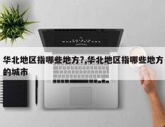华北地区指哪些地方?,华北地区指哪些地方的城市