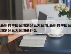 最新的中国区域划分五大区域,最新的中国区域划分五大区域是什么