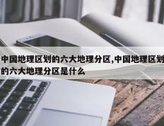 中国地理区划的六大地理分区,中国地理区划的六大地理分区是什么