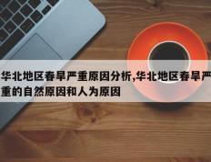 华北地区春旱严重原因分析,华北地区春旱严重的自然原因和人为原因