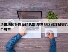 华东地区管理局的总部,华东地区管理局哪几个城市