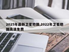 2025年最新卫星地图,2022年卫星地图高清免费