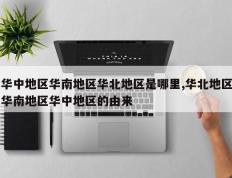 华中地区华南地区华北地区是哪里,华北地区华南地区华中地区的由来