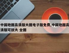 中国地图高清版大图电子版免费,中国地图高清版可放大 全图