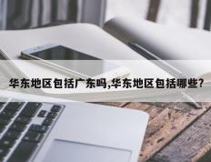 华东地区包括广东吗,华东地区包括哪些?
