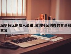 深圳特区创始人是谁,深圳特区创办的背景和意义