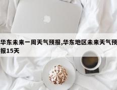 华东未来一周天气预报,华东地区未来天气预报15天