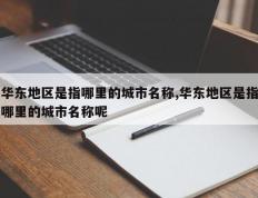 华东地区是指哪里的城市名称,华东地区是指哪里的城市名称呢