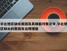 华北地区缺水原因及其缓解对策论文,华北地区缺水的原因及治理措施