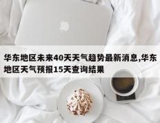 华东地区未来40天天气趋势最新消息,华东地区天气预报15天查询结果
