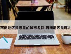 西南地区是哪里的城市名称,西南地区是哪儿