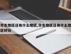华东地区还有什么地区,华东地区还有什么地区好玩