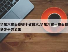 华东六省面积哪个省最大,华东六省一市面积多少平方公里