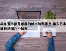 华东五市都是哪里的城市旅游景点,华东五市都包括哪几个城市