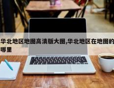 华北地区地图高清版大图,华北地区在地图的哪里