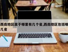 西南地区属于哪里有几个省,西南地区包括哪几省