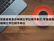 甘肃省有多少所硕士学位授予单位,甘肃省新增硕士学位授予单位