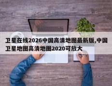卫星在线2026中国高清地图最新版,中国卫星地图高清地图2020可放大