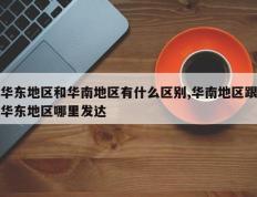 华东地区和华南地区有什么区别,华南地区跟华东地区哪里发达
