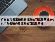 广东省税务系统税务行政处罚裁量基准2025,广东省税务局行政处罚裁量基准