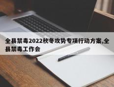 全县禁毒2022秋冬攻势专项行动方案,全县禁毒工作会
