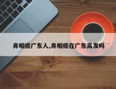 鼻咽癌广东人,鼻咽癌在广东高发吗