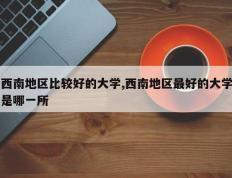西南地区比较好的大学,西南地区最好的大学是哪一所