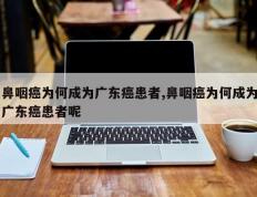 鼻咽癌为何成为广东癌患者,鼻咽癌为何成为广东癌患者呢