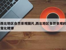 西北地区自然景观图片,西北地区自然景观的变化规律