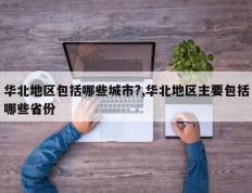 华北地区包括哪些城市?,华北地区主要包括哪些省份
