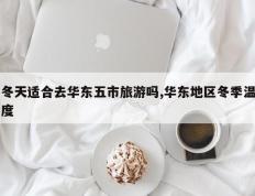 冬天适合去华东五市旅游吗,华东地区冬季温度