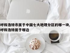 呼和浩特市属于中国七大地理分区的哪一块,呼和浩特属于哪边