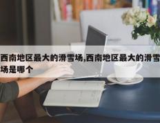 西南地区最大的滑雪场,西南地区最大的滑雪场是哪个