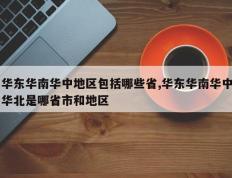华东华南华中地区包括哪些省,华东华南华中华北是哪省市和地区
