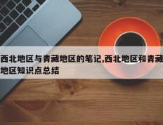 西北地区与青藏地区的笔记,西北地区和青藏地区知识点总结