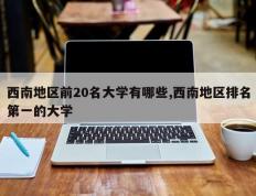 西南地区前20名大学有哪些,西南地区排名第一的大学