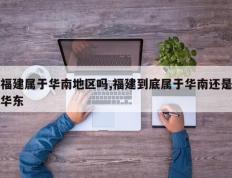 福建属于华南地区吗,福建到底属于华南还是华东