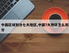 中国区域划分七大地区,中国7大地区怎么划分