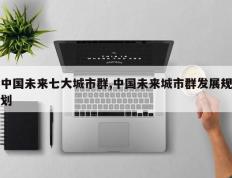 中国未来七大城市群,中国未来城市群发展规划