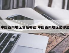 中国西南地区包括哪些,中国西南地区是哪里