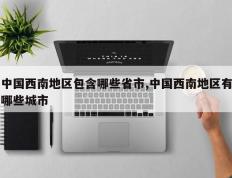 中国西南地区包含哪些省市,中国西南地区有哪些城市