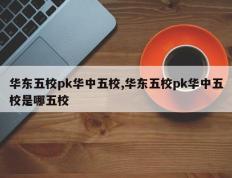 华东五校pk华中五校,华东五校pk华中五校是哪五校
