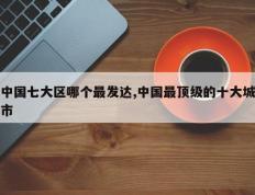 中国七大区哪个最发达,中国最顶级的十大城市