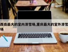 西南最大的室内滑雪场,重庆最大的室外滑雪场