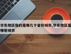 华东地区指的是哪几个省份城市,华东地区是哪些城市